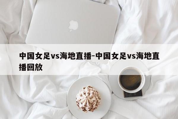 中国女足vs海地直播-中国女足vs海地直播回放